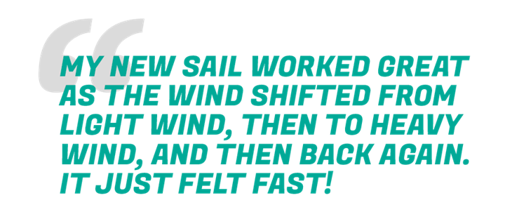 TEXT: My new sail worked great as the wind shifted from light wind, then to heavy wind, and then back again. It just felt fast!